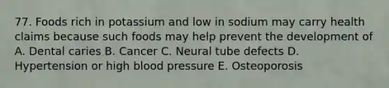 77. Foods rich in potassium and low in sodium may carry health claims because such foods may help prevent the development of A. Dental caries B. Cancer C. Neural tube defects D. Hypertension or high blood pressure E. Osteoporosis