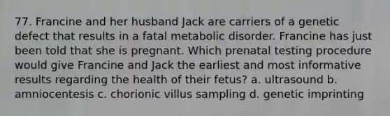 77. Francine and her husband Jack are carriers of a genetic defect that results in a fatal metabolic disorder. Francine has just been told that she is pregnant. Which prenatal testing procedure would give Francine and Jack the earliest and most informative results regarding the health of their fetus? a. ultrasound b. amniocentesis c. chorionic villus sampling d. genetic imprinting