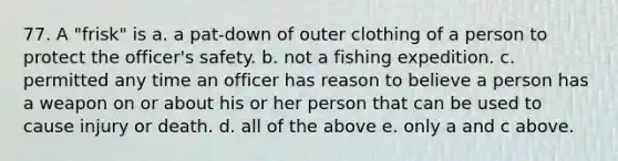 77. A "frisk" is a. a pat-down of outer clothing of a person to protect the officer's safety. b. not a fishing expedition. c. permitted any time an officer has reason to believe a person has a weapon on or about his or her person that can be used to cause injury or death. d. all of the above e. only a and c above.