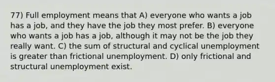 77) Full employment means that A) everyone who wants a job has a job, and they have the job they most prefer. B) everyone who wants a job has a job, although it may not be the job they really want. C) the sum of structural and cyclical unemployment is greater than frictional unemployment. D) only frictional and structural unemployment exist.