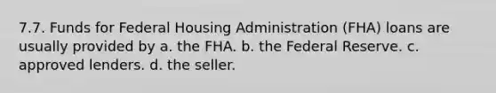 7.7. Funds for Federal Housing Administration (FHA) loans are usually provided by a. the FHA. b. the Federal Reserve. c. approved lenders. d. the seller.