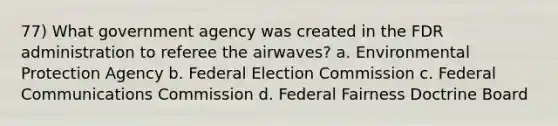 77) What government agency was created in the FDR administration to referee the airwaves? a. Environmental Protection Agency b. Federal Election Commission c. Federal Communications Commission d. Federal Fairness Doctrine Board