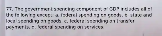 77. The government spending component of GDP includes all of the following except: a. federal spending on goods. b. state and local spending on goods. c. federal spending on transfer payments. d. federal spending on services.