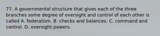 77. A governmental structure that gives each of the three branches some degree of oversight and control of each other is called A. federalism. B. checks and balances. C. command and control. D. oversight powers.