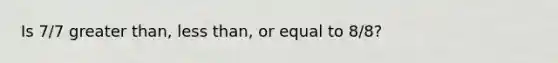 Is 7/7 greater than, less than, or equal to 8/8?