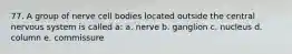 77. A group of nerve cell bodies located outside the central nervous system is called a: a. nerve b. ganglion c. nucleus d. column e. commissure