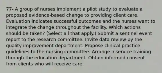 77- A group of nurses implement a pilot study to evaluate a proposed evidence-based change to providing client care. Evaluation indicates successful outcomes and the nurses want to integrate the change throughout the facility. Which actions should be taken? (Select all that apply.) Submit a sentinel event report to the research committee. Invite data review by the quality improvement department. Propose clinical practice guidelines to the nursing committee. Arrange inservice training through the education department. Obtain informed consent from clients who will receive care.