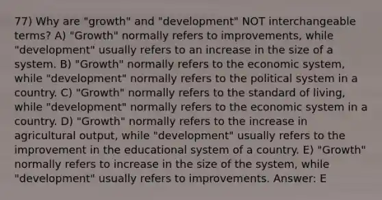 77) Why are "growth" and "development" NOT interchangeable terms? A) "Growth" normally refers to improvements, while "development" usually refers to an increase in the size of a system. B) "Growth" normally refers to the economic system, while "development" normally refers to the political system in a country. C) "Growth" normally refers to the standard of living, while "development" normally refers to the economic system in a country. D) "Growth" normally refers to the increase in agricultural output, while "development" usually refers to the improvement in the educational system of a country. E) "Growth" normally refers to increase in the size of the system, while "development" usually refers to improvements. Answer: E