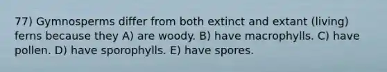 77) Gymnosperms differ from both extinct and extant (living) ferns because they A) are woody. B) have macrophylls. C) have pollen. D) have sporophylls. E) have spores.