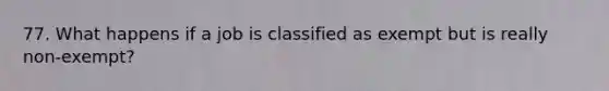 77. What happens if a job is classified as exempt but is really non-exempt?