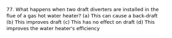 77. What happens when two draft diverters are installed in the flue of a gas hot water heater? (a) This can cause a back-draft (b) This improves draft (c) This has no effect on draft (d) This improves the water heater's efficiency