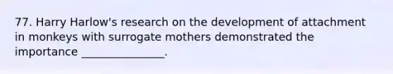 77. Harry Harlow's research on the development of attachment in monkeys with surrogate mothers demonstrated the importance _______________.