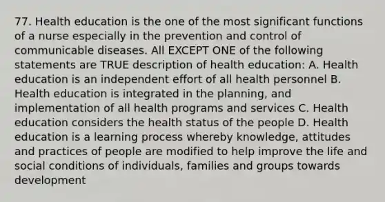 77. Health education is the one of the most significant functions of a nurse especially in the prevention and control of communicable diseases. All EXCEPT ONE of the following statements are TRUE description of health education: A. Health education is an independent effort of all health personnel B. Health education is integrated in the planning, and implementation of all health programs and services C. Health education considers the health status of the people D. Health education is a learning process whereby knowledge, attitudes and practices of people are modified to help improve the life and social conditions of individuals, families and groups towards development