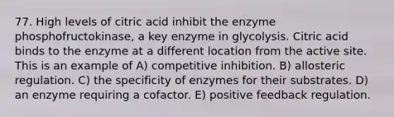 77. High levels of citric acid inhibit the enzyme phosphofructokinase, a key enzyme in glycolysis. Citric acid binds to the enzyme at a different location from the active site. This is an example of A) competitive inhibition. B) allosteric regulation. C) the specificity of enzymes for their substrates. D) an enzyme requiring a cofactor. E) positive feedback regulation.