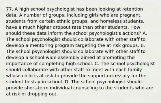 77. A high school psychologist has been looking at retention data. A number of groups, including girls who are pregnant, students from certain ethnic groups, and homeless students, have a much higher dropout rate than other students. How should these data inform the school psychologist's actions? A. The school psychologist should collaborate with other staff to develop a mentoring program targeting the at-risk groups. B. The school psychologist should collaborate with other staff to develop a school-wide assembly aimed at promoting the importance of completing high school. C. The school psychologist should collaborate with other staff to meet with each family whose child is at risk to provide the support necessary for the student to stay in school. D. The school psychologist should provide short-term individual counseling to the students who are at risk of dropping out.