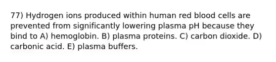 77) Hydrogen ions produced within human red blood cells are prevented from significantly lowering plasma pH because they bind to A) hemoglobin. B) plasma proteins. C) carbon dioxide. D) carbonic acid. E) plasma buffers.