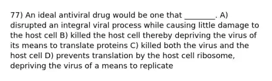 77) An ideal antiviral drug would be one that ________. A) disrupted an integral viral process while causing little damage to the host cell B) killed the host cell thereby depriving the virus of its means to translate proteins C) killed both the virus and the host cell D) prevents translation by the host cell ribosome, depriving the virus of a means to replicate