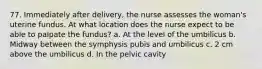 77. Immediately after delivery, the nurse assesses the woman's uterine fundus. At what location does the nurse expect to be able to palpate the fundus? a. At the level of the umbilicus b. Midway between the symphysis pubis and umbilicus c. 2 cm above the umbilicus d. In the pelvic cavity