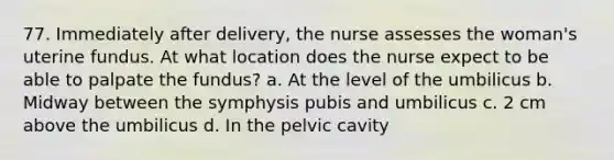 77. Immediately after delivery, the nurse assesses the woman's uterine fundus. At what location does the nurse expect to be able to palpate the fundus? a. At the level of the umbilicus b. Midway between the symphysis pubis and umbilicus c. 2 cm above the umbilicus d. In the pelvic cavity