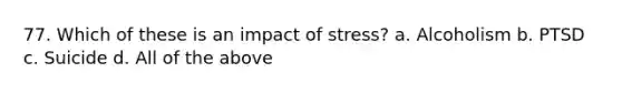 77. Which of these is an impact of stress? a. Alcoholism b. PTSD c. Suicide d. All of the above