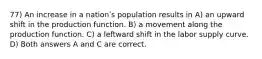 77) An increase in a nationʹs population results in A) an upward shift in the production function. B) a movement along the production function. C) a leftward shift in the labor supply curve. D) Both answers A and C are correct.