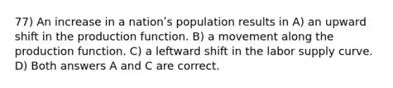 77) An increase in a nationʹs population results in A) an upward shift in the production function. B) a movement along the production function. C) a leftward shift in the labor supply curve. D) Both answers A and C are correct.