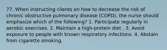 77. When instructing clients on how to decrease the risk of chronic obstructive pulmonary disease (COPD), the nurse should emphasize which of the following? 1. Participate regularly in aerobic exercises. 2. Maintain a high-protein diet . 3. Avoid exposure to people with known respiratory infections. 4. Abstain from cigarette smoking.