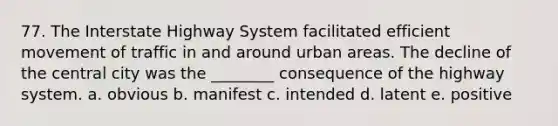 77. The Interstate Highway System facilitated efficient movement of traffic in and around urban areas. The decline of the central city was the ________ consequence of the highway system. a. obvious b. manifest c. intended d. latent e. positive