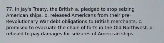 77. In Jay's Treaty, the British a. pledged to stop seizing American ships. b. released Americans from their pre-Revolutionary War debt obligations to British merchants. c. promised to evacuate the chain of forts in the Old Northwest. d. refused to pay damages for seizures of American ships