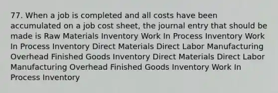 77. When a job is completed and all costs have been accumulated on a job cost sheet, the journal entry that should be made is Raw Materials Inventory Work In Process Inventory Work In Process Inventory Direct Materials Direct Labor Manufacturing Overhead Finished Goods Inventory Direct Materials Direct Labor Manufacturing Overhead Finished Goods Inventory Work In Process Inventory