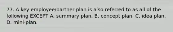 77. A key employee/partner plan is also referred to as all of the following EXCEPT A. summary plan. B. concept plan. C. idea plan. D. mini-plan.