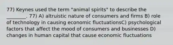 77) Keynes used the term "animal spirits" to describe the ________. 77) A) altruistic nature of consumers and firms B) role of technology in causing economic fluctuationsC) psychological factors that affect the mood of consumers and businesses D) changes in human capital that cause economic fluctuations