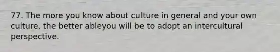 77. The more you know about culture in general and your own culture, the better ableyou will be to adopt an intercultural perspective.