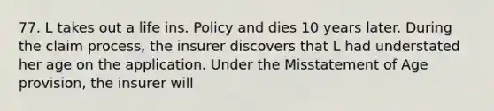 77. L takes out a life ins. Policy and dies 10 years later. During the claim process, the insurer discovers that L had understated her age on the application. Under the Misstatement of Age provision, the insurer will