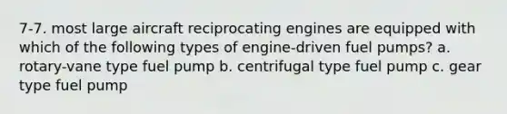 7-7. most large aircraft reciprocating engines are equipped with which of the following types of engine-driven fuel pumps? a. rotary-vane type fuel pump b. centrifugal type fuel pump c. gear type fuel pump