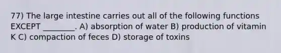 77) The large intestine carries out all of the following functions EXCEPT ________. A) absorption of water B) production of vitamin K C) compaction of feces D) storage of toxins