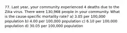 77. Last year, your community experienced 4 deaths due to the Zika virus. There were 130,968 people in your community. What is the cause-specific mortality rate? a) 3.05 per 100,000 population b) 4.00 per 100,000 population c) 6.10 per 100,000 population d) 30.05 per 100,000 population