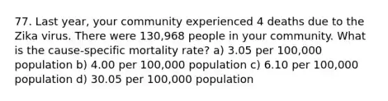 77. Last year, your community experienced 4 deaths due to the Zika virus. There were 130,968 people in your community. What is the cause-specific mortality rate? a) 3.05 per 100,000 population b) 4.00 per 100,000 population c) 6.10 per 100,000 population d) 30.05 per 100,000 population