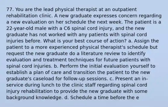 77. You are the lead physical therapist at an outpatient rehabilitation clinic. A new graduate expresses concern regarding a new evaluation on her schedule the next week. The patient is a 22-year-old male with a C6 spinal cord injury, and the new graduate has not worked with any patients with spinal cord injuries before. What is your best course of action? a. Assign the patient to a more experienced physical therapist's schedule but request the new graduate do a literature review to identify evaluation and treatment techniques for future patients with spinal cord injuries. b. Perform the initial evaluation yourself to establish a plan of care and transition the patient to the new graduate's caseload for follow-up sessions. c. Present an in-service during lunch to the clinic staff regarding spinal cord injury rehabilitation to provide the new graduate with some background knowledge. d. Schedule a time before the e