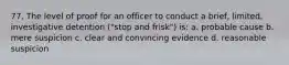 77. The level of proof for an officer to conduct a brief, limited, investigative detention ("stop and frisk") is: a. probable cause b. mere suspicion c. clear and convincing evidence d. reasonable suspicion