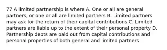 77 A limited partnership is where A. One or all are general partners, or one or all are limited partners B. Limited partners may ask for the return of their capital contributions C. Limited partners are liable up to the extent of their personal property D. Partnership debts are paid out from capital contributions and personal properties of both general and limited partners