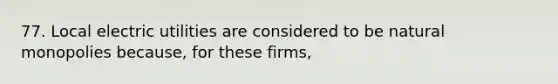 77. Local electric utilities are considered to be natural monopolies because, for these firms,