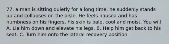 77. a man is sitting quietly for a long time, he suddenly stands up and collapses on the aisle. He feels nausea and has numbness on his fingers, his skin is pale, cool and moist. You will A. Lie him down and elevate his legs. B. Help him get back to his seat. C. Turn him onto the lateral recovery position.