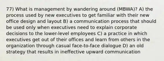 77) What is management by wandering around (MBWA)? A) the process used by new executives to get familiar with their new office design and layout B) a communication process that should be used only when executives need to explain corporate decisions to the lower-level employees C) a practice in which executives get out of their offices and learn from others in the organization through casual face-to-face dialogue D) an old strategy that results in ineffective upward communication