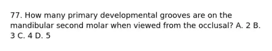 77. How many primary developmental grooves are on the mandibular second molar when viewed from the occlusal? A. 2 B. 3 C. 4 D. 5
