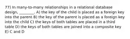 77) In many-to-many relationships in a relational database design, ________. A) the key of the child is placed as a foreign key into the parent B) the key of the parent is placed as a foreign key into the child C) the keys of both tables are placed in a third table D) the keys of both tables are joined into a composite key E) C and D