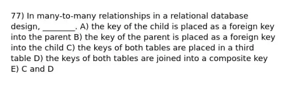 77) In many-to-many relationships in a relational database design, ________. A) the key of the child is placed as a foreign key into the parent B) the key of the parent is placed as a foreign key into the child C) the keys of both tables are placed in a third table D) the keys of both tables are joined into a composite key E) C and D