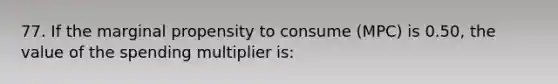 77. If the marginal propensity to consume (MPC) is 0.50, the value of the spending multiplier is: