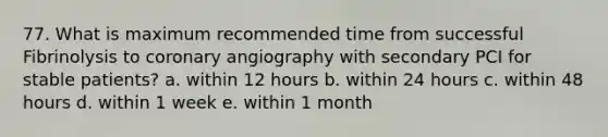 77. What is maximum recommended time from successful Fibrinolysis to coronary angiography with secondary PCI for stable patients? a. within 12 hours b. within 24 hours c. within 48 hours d. within 1 week e. within 1 month