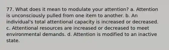 77. What does it mean to modulate your attention? a. Attention is unconsciously pulled from one item to another. b. An individual's total attentional capacity is increased or decreased. c. Attentional resources are increased or decreased to meet environmental demands. d. Attention is modified to an inactive state.